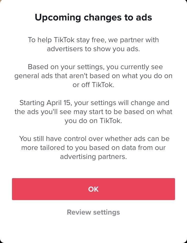 TikTok screenshot that reads: “Upcoming changes to ads. To help TikTok stay free, we partner with advertisers to show you ads. Based on your settings, you currently see general ads that aren’t based on what you do on or off TikTok. Starting April 15, your settings will change and the ads you’ll see may start to be based on what you do on TikTok. You still have control over whether ads can be more tailored to you based on data from our advertising partners.”